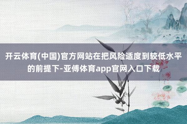 开云体育(中国)官方网站在把风险适度到较低水平的前提下-亚傅体育app官网入口下载
