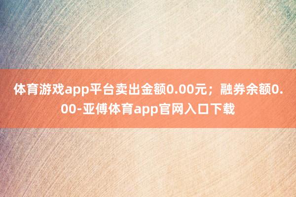 体育游戏app平台卖出金额0.00元；融券余额0.00-亚傅体育app官网入口下载