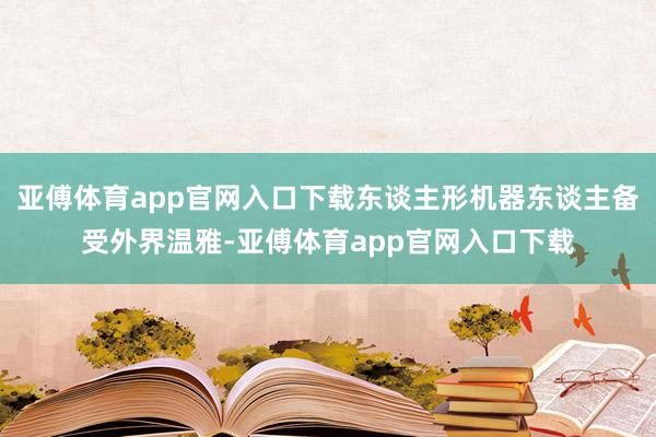 亚傅体育app官网入口下载东谈主形机器东谈主备受外界温雅-亚傅体育app官网入口下载