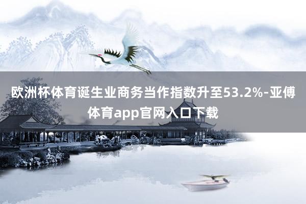 欧洲杯体育诞生业商务当作指数升至53.2%-亚傅体育app官网入口下载