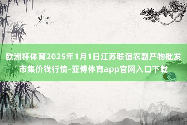 欧洲杯体育2025年1月1日江苏联谊农副产物批发市集价钱行情-亚傅体育app官网入口下载