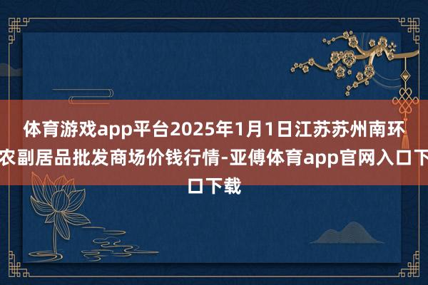 体育游戏app平台2025年1月1日江苏苏州南环桥农副居品批发商场价钱行情-亚傅体育app官网入口下载