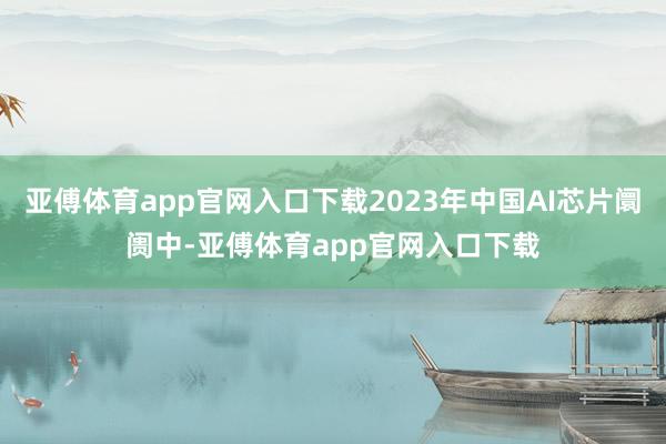 亚傅体育app官网入口下载2023年中国AI芯片阛阓中-亚傅体育app官网入口下载