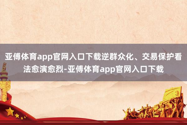 亚傅体育app官网入口下载逆群众化、交易保护看法愈演愈烈-亚傅体育app官网入口下载