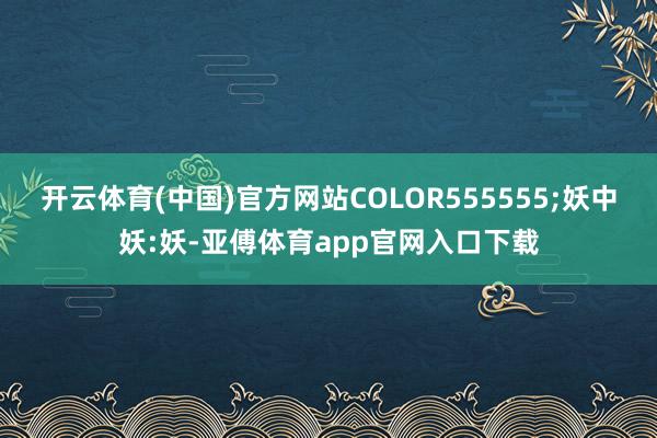 开云体育(中国)官方网站COLOR555555;妖中妖:妖-亚傅体育app官网入口下载