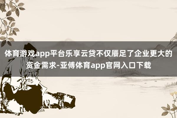 体育游戏app平台乐享云贷不仅餍足了企业更大的资金需求-亚傅体育app官网入口下载