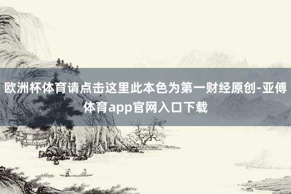 欧洲杯体育请点击这里此本色为第一财经原创-亚傅体育app官网入口下载