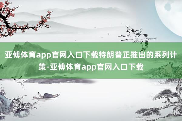 亚傅体育app官网入口下载特朗普正推出的系列计策-亚傅体育app官网入口下载