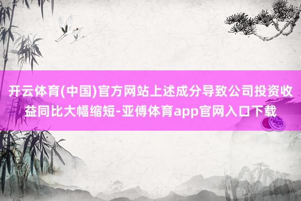 开云体育(中国)官方网站上述成分导致公司投资收益同比大幅缩短-亚傅体育app官网入口下载