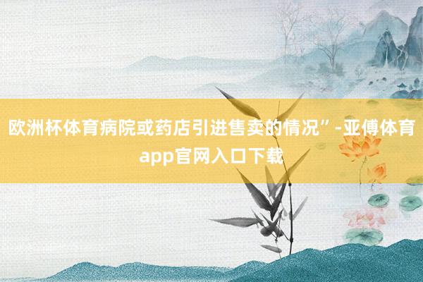 欧洲杯体育病院或药店引进售卖的情况”-亚傅体育app官网入口下载