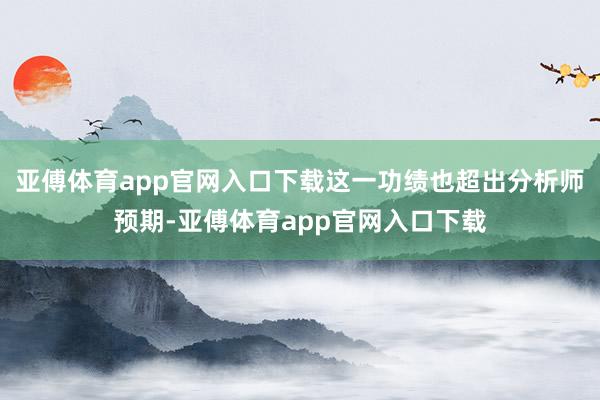 亚傅体育app官网入口下载这一功绩也超出分析师预期-亚傅体育app官网入口下载