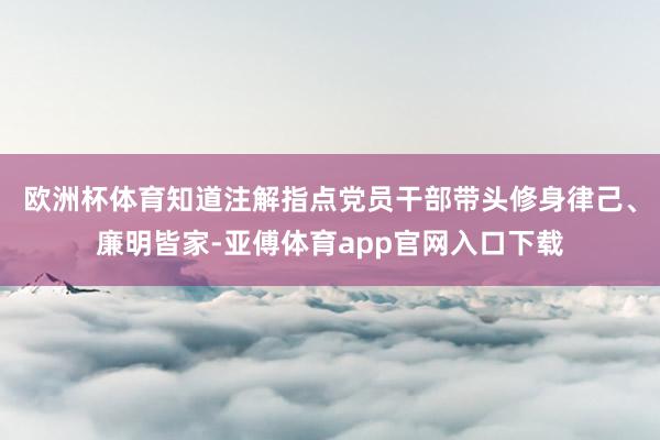 欧洲杯体育知道注解指点党员干部带头修身律己、廉明皆家-亚傅体育app官网入口下载