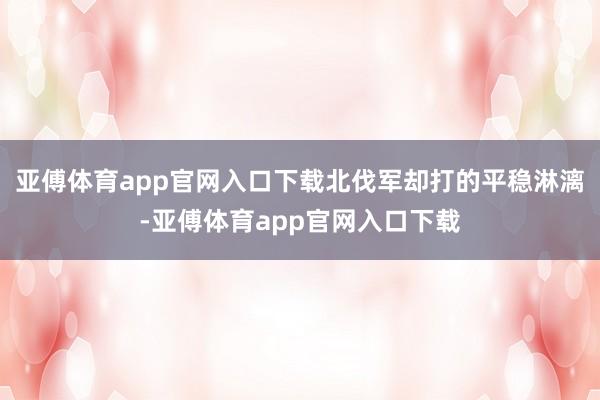 亚傅体育app官网入口下载北伐军却打的平稳淋漓-亚傅体育app官网入口下载