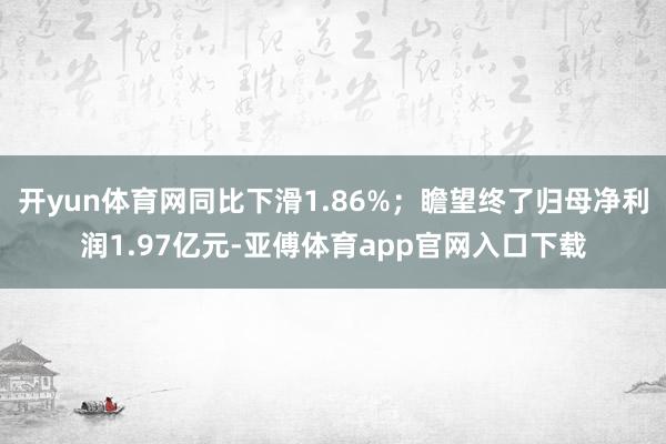 开yun体育网同比下滑1.86%；瞻望终了归母净利润1.97亿元-亚傅体育app官网入口下载