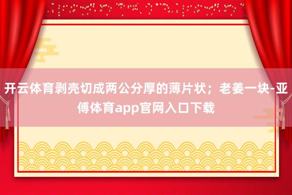 开云体育剥壳切成两公分厚的薄片状；老姜一块-亚傅体育app官网入口下载