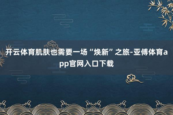 开云体育肌肤也需要一场“焕新”之旅-亚傅体育app官网入口下载