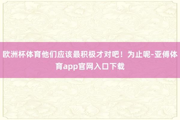 欧洲杯体育他们应该最积极才对吧！为止呢-亚傅体育app官网入口下载