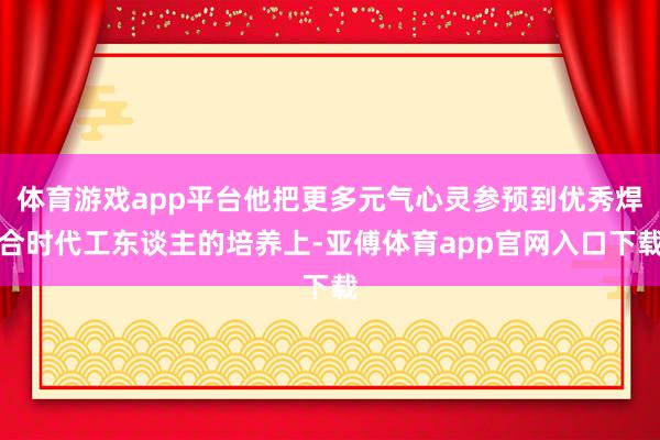 体育游戏app平台他把更多元气心灵参预到优秀焊合时代工东谈主的培养上-亚傅体育app官网入口下载