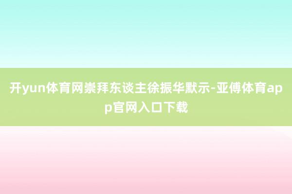 开yun体育网崇拜东谈主徐振华默示-亚傅体育app官网入口下载