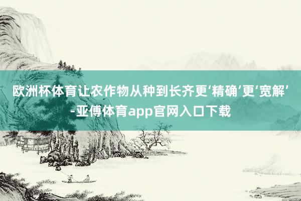 欧洲杯体育让农作物从种到长齐更‘精确’更‘宽解’-亚傅体育app官网入口下载