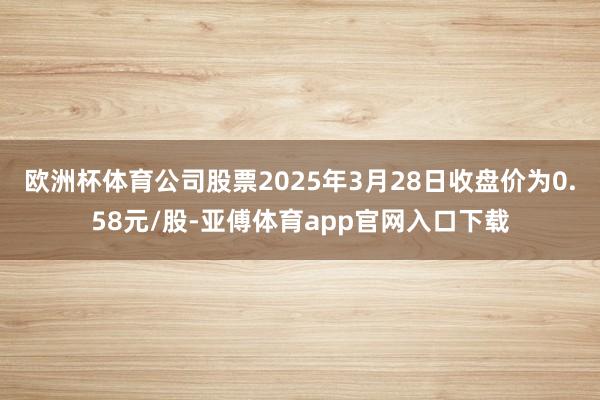 欧洲杯体育公司股票2025年3月28日收盘价为0.58元/股-亚傅体育app官网入口下载