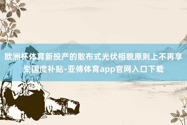 欧洲杯体育新投产的散布式光伏相貌原则上不再享受国度补贴-亚傅体育app官网入口下载