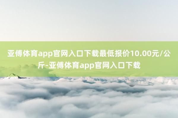亚傅体育app官网入口下载最低报价10.00元/公斤-亚傅体育app官网入口下载