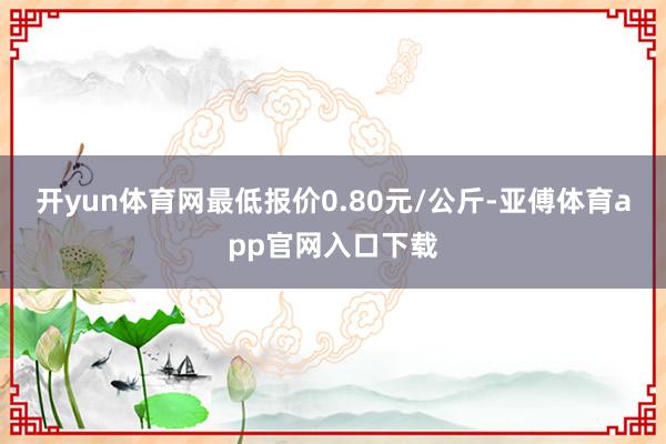 开yun体育网最低报价0.80元/公斤-亚傅体育app官网入口下载