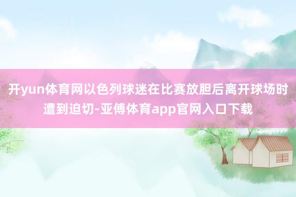 开yun体育网以色列球迷在比赛放胆后离开球场时遭到迫切-亚傅体育app官网入口下载