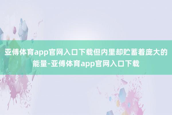 亚傅体育app官网入口下载但内里却贮蓄着庞大的能量-亚傅体育app官网入口下载