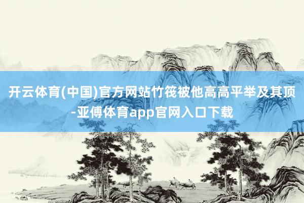 开云体育(中国)官方网站竹筏被他高高平举及其顶-亚傅体育app官网入口下载