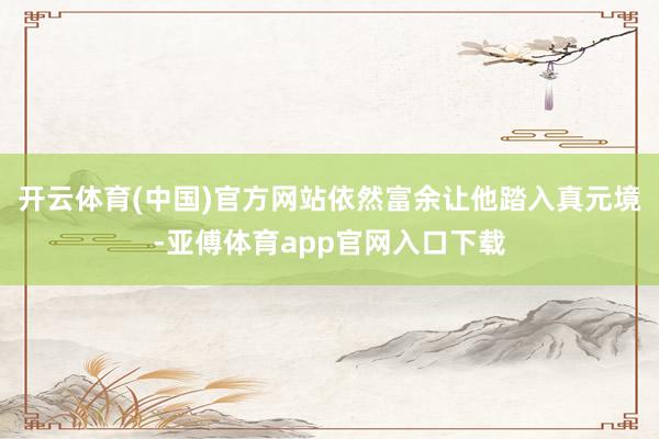 开云体育(中国)官方网站依然富余让他踏入真元境-亚傅体育app官网入口下载