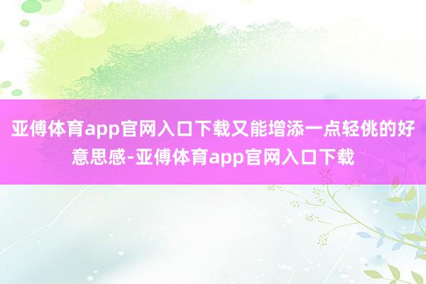 亚傅体育app官网入口下载又能增添一点轻佻的好意思感-亚傅体育app官网入口下载