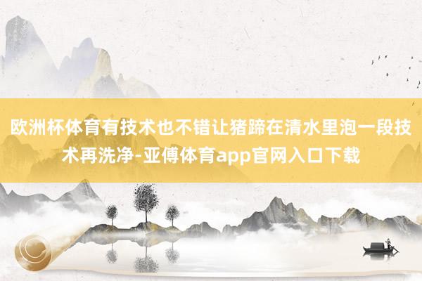 欧洲杯体育有技术也不错让猪蹄在清水里泡一段技术再洗净-亚傅体育app官网入口下载