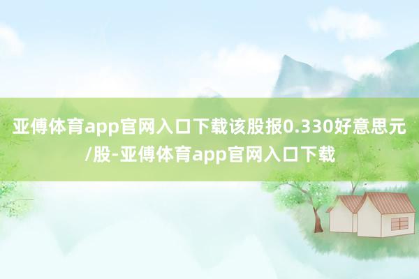 亚傅体育app官网入口下载该股报0.330好意思元/股-亚傅体育app官网入口下载