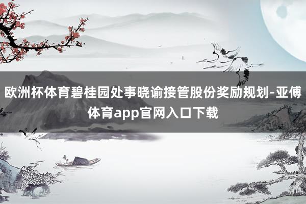 欧洲杯体育碧桂园处事晓谕接管股份奖励规划-亚傅体育app官网入口下载