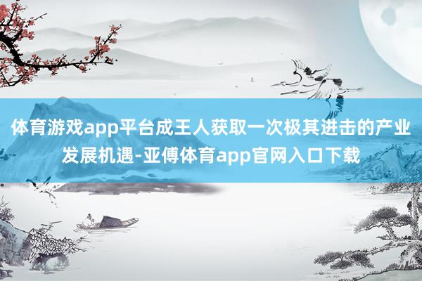体育游戏app平台成王人获取一次极其进击的产业发展机遇-亚傅体育app官网入口下载