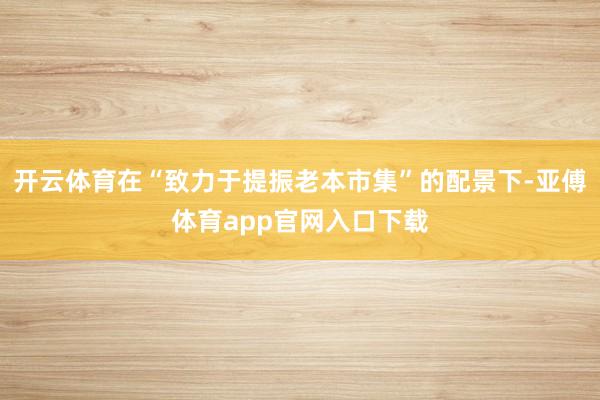 开云体育在“致力于提振老本市集”的配景下-亚傅体育app官网入口下载