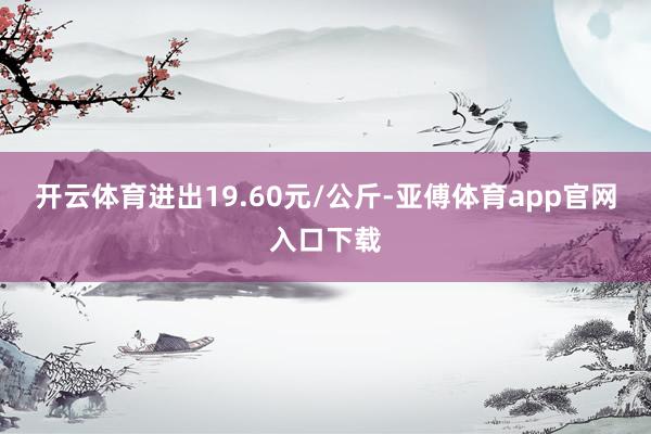 开云体育进出19.60元/公斤-亚傅体育app官网入口下载