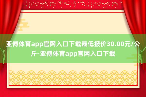 亚傅体育app官网入口下载最低报价30.00元/公斤-亚傅体育app官网入口下载
