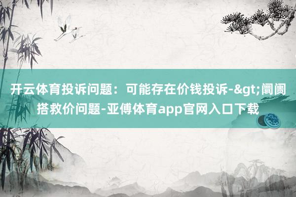 开云体育投诉问题：可能存在价钱投诉->阛阓搭救价问题-亚傅体育app官网入口下载