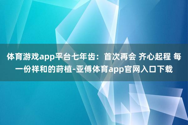 体育游戏app平台七年齿：首次再会 齐心起程 每一份祥和的莳植-亚傅体育app官网入口下载