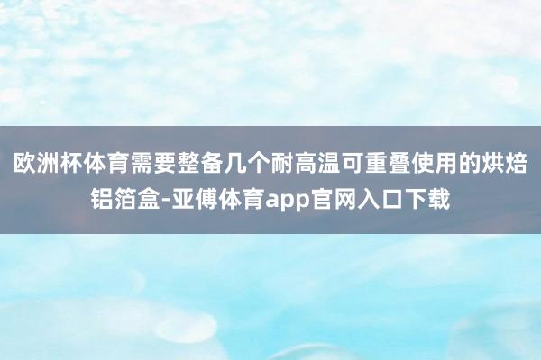 欧洲杯体育需要整备几个耐高温可重叠使用的烘焙铝箔盒-亚傅体育app官网入口下载