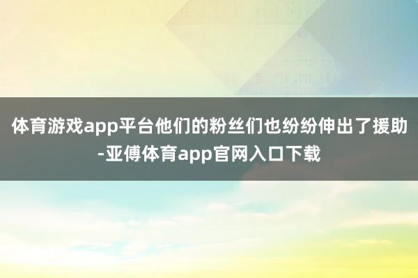 体育游戏app平台他们的粉丝们也纷纷伸出了援助-亚傅体育app官网入口下载