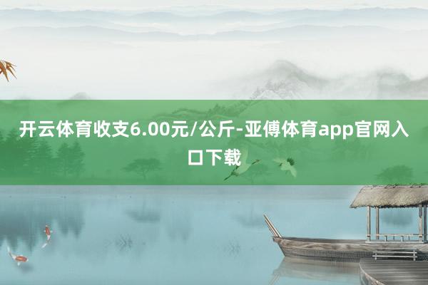 开云体育收支6.00元/公斤-亚傅体育app官网入口下载