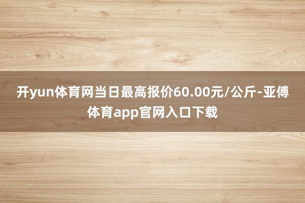 开yun体育网当日最高报价60.00元/公斤-亚傅体育app官网入口下载