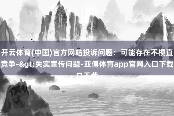 开云体育(中国)官方网站投诉问题：可能存在不梗直竞争->失实宣传问题-亚傅体育app官网入口下载