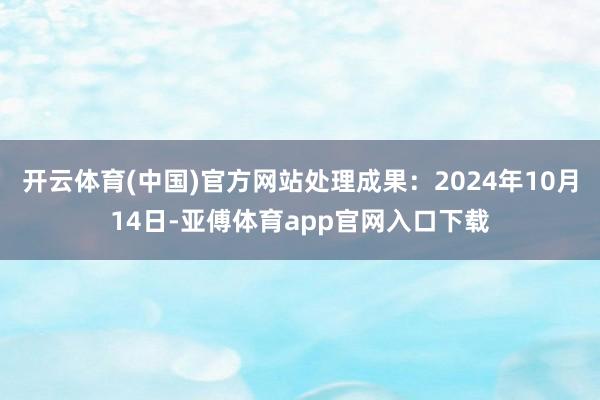 开云体育(中国)官方网站处理成果：2024年10月14日-亚傅体育app官网入口下载