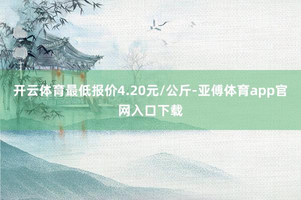 开云体育最低报价4.20元/公斤-亚傅体育app官网入口下载