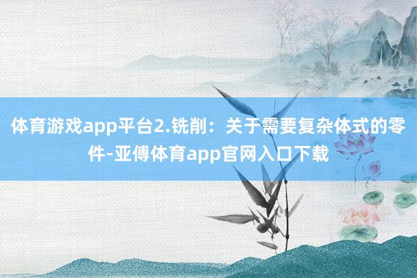 体育游戏app平台2.铣削：关于需要复杂体式的零件-亚傅体育app官网入口下载